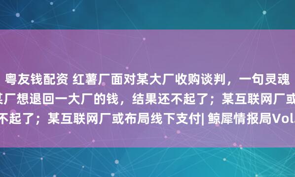 粤友钱配资 红薯厂面对某大厂收购谈判，一句灵魂拷问让对方变弱势方；某厂想退回一大厂的钱，结果还不起了；某互联网厂或布局线下支付| 鲸犀情报局Vol.11