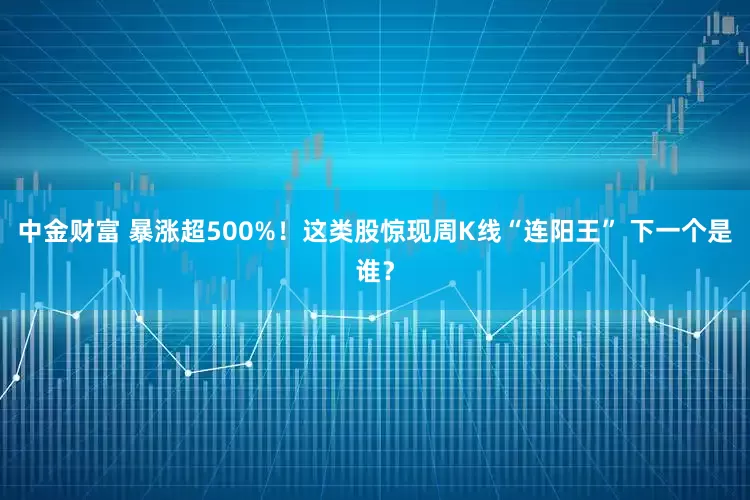 中金财富 暴涨超500%!这类股惊现周K线“连阳王” 下一个是谁?