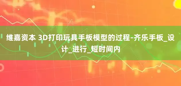 维嘉资本 3D打印玩具手板模型的过程-齐乐手板_设计_进行_短时间内