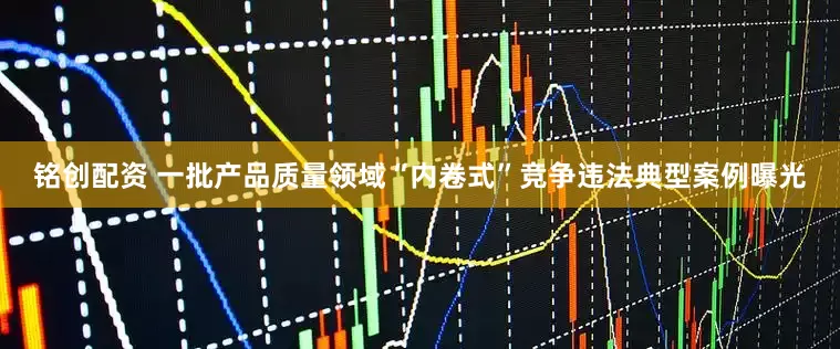铭创配资 一批产品质量领域“内卷式”竞争违法典型案例曝光