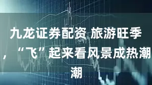 九龙证券配资 旅游旺季，“飞”起来看风景成热潮