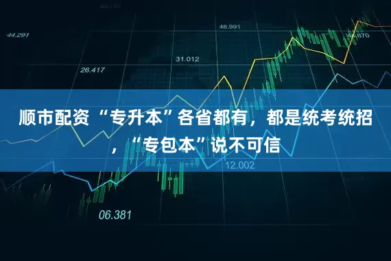 顺市配资 “专升本”各省都有，都是统考统招，“专包本”说不可信
