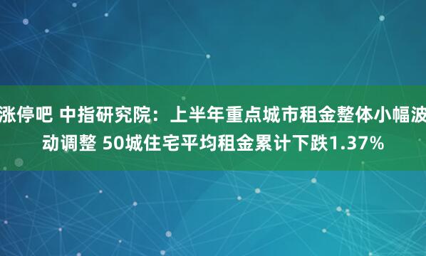 涨停吧 中指研究院：上半年重点城市租金整体小幅波动调整 50城住宅平均租金累计下跌1.37%