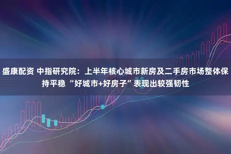 盛康配资 中指研究院：上半年核心城市新房及二手房市场整体保持平稳 “好城市+好房子”表现出较强韧性