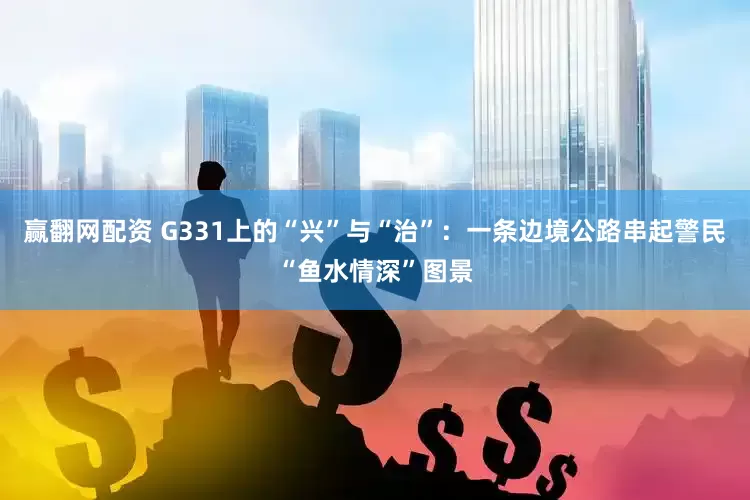 赢翻网配资 G331上的“兴”与“治”:一条边境公路串起警民“鱼水情深”图景