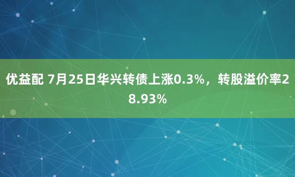 优益配 7月25日华兴转债上涨0.3%,转股溢价率28.93%