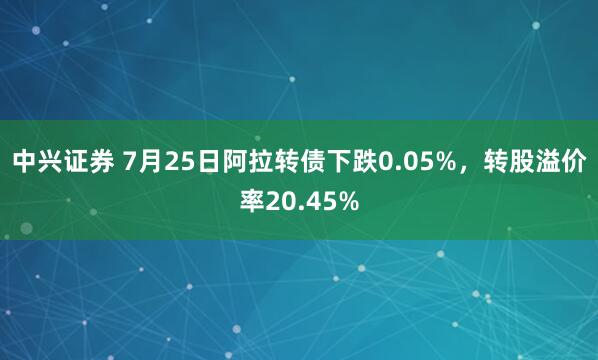 中兴证券 7月25日阿拉转债下跌0.05%,转股溢价率20.45%