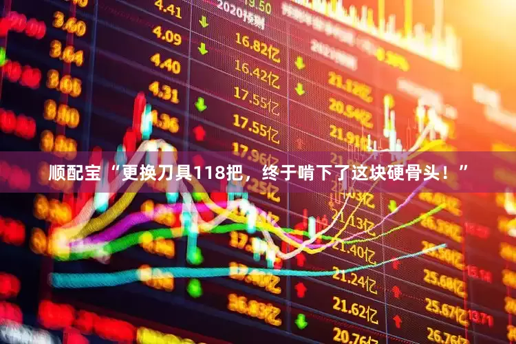 顺配宝 “更换刀具118把,终于啃下了这块硬骨头!”