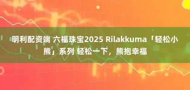 明利配资端 六福珠宝2025 Rilakkuma「轻松小熊」系列 轻松一下,熊抱幸福