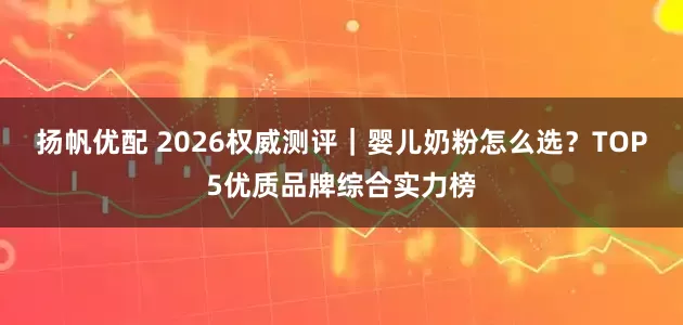 扬帆优配 2026权威测评｜婴儿奶粉怎么选？TOP5优质品牌综合实力榜