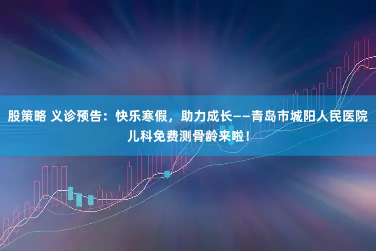 股策略 义诊预告：快乐寒假，助力成长——青岛市城阳人民医院儿科免费测骨龄来啦！