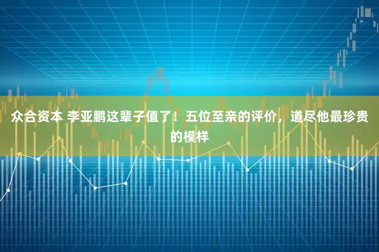众合资本 李亚鹏这辈子值了！五位至亲的评价，道尽他最珍贵的模样