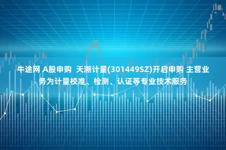 牛途网 A股申购  天溯计量(301449SZ)开启申购 主营业务为计量校准、检测、认证等专业技术服务
