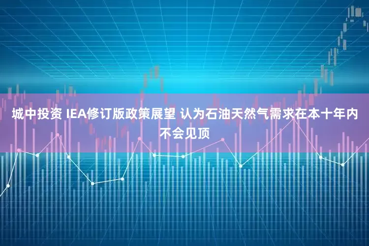 城中投资 IEA修订版政策展望 认为石油天然气需求在本十年内不会见顶